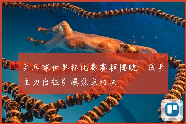 乒乓球世界杯比赛赛程揭晓：国乒主力出征引爆焦点对决