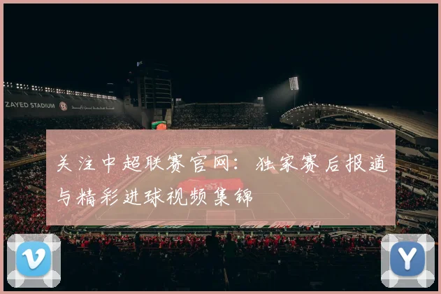 关注中超联赛官网：独家赛后报道与精彩进球视频集锦