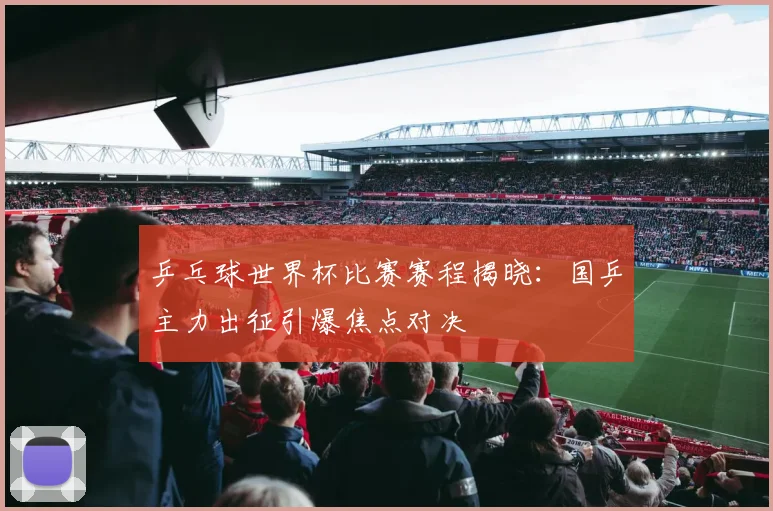 乒乓球世界杯比赛赛程揭晓：国乒主力出征引爆焦点对决