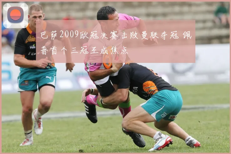 巴萨2009欧冠决赛击败曼联夺冠 佩普首个三冠王成焦点