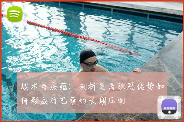 战术与底蕴：剖析皇马欧冠优势如何形成对巴萨的长期压制