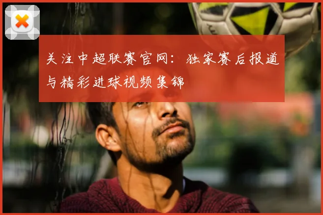 关注中超联赛官网：独家赛后报道与精彩进球视频集锦