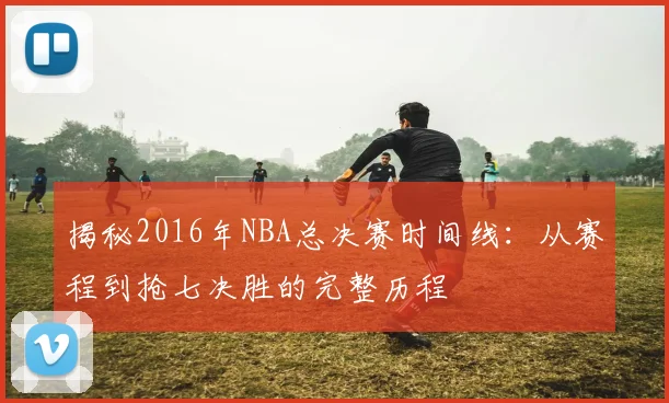 揭秘2016年NBA总决赛时间线：从赛程到抢七决胜的完整历程