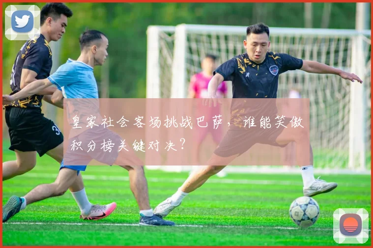 皇家社会客场挑战巴萨，谁能笑傲积分榜关键对决？