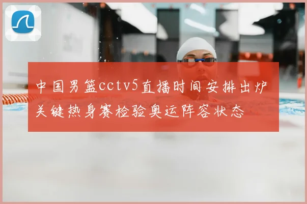 中国男篮cctv5直播时间安排出炉 关键热身赛检验奥运阵容状态