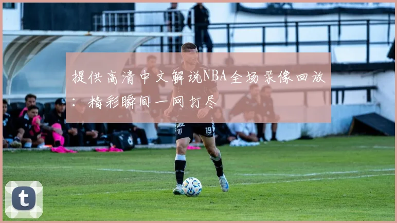 提供高清中文解说NBA全场录像回放：精彩瞬间一网打尽