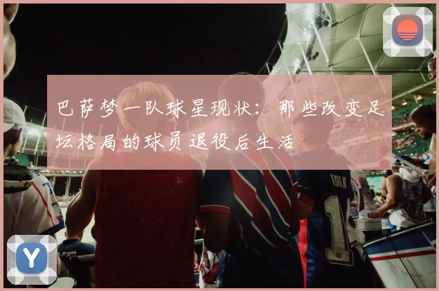 巴萨梦一队球星现状：那些改变足坛格局的球员退役后生活