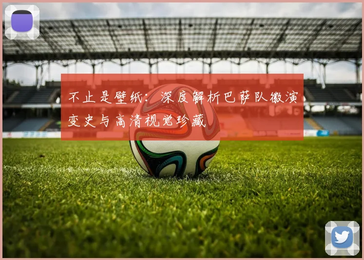 不止是壁纸：深度解析巴萨队徽演变史与高清视觉珍藏