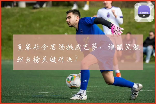 皇家社会客场挑战巴萨，谁能笑傲积分榜关键对决？