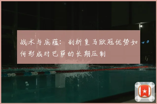 战术与底蕴：剖析皇马欧冠优势如何形成对巴萨的长期压制