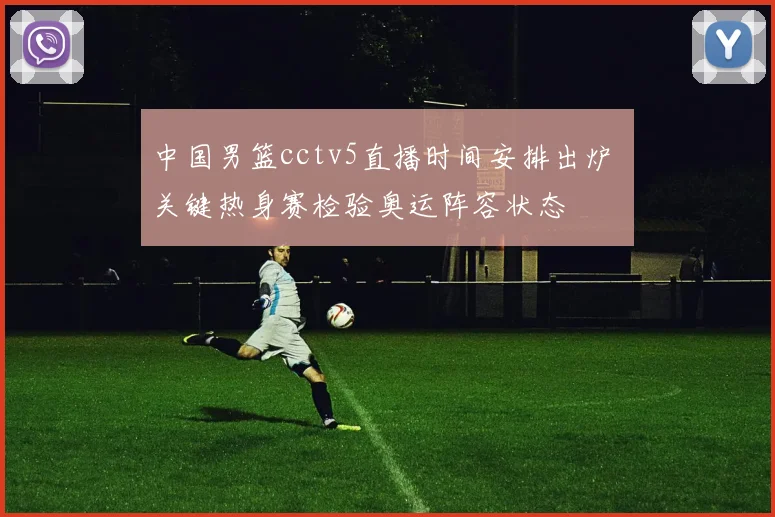 中国男篮cctv5直播时间安排出炉 关键热身赛检验奥运阵容状态