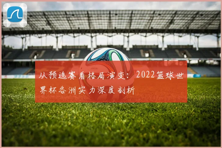 从预选赛看格局演变:2022篮球世界杯各洲实力深度剖析
