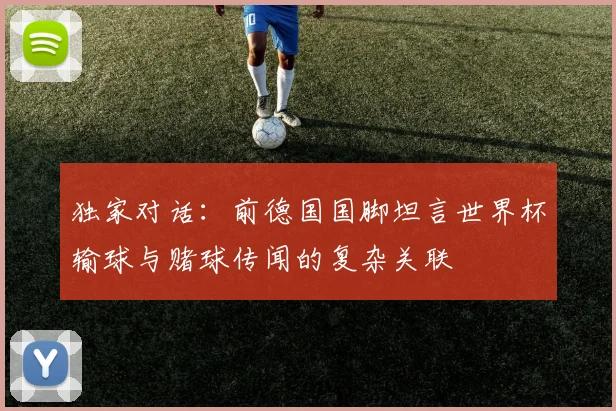 独家对话:前德国国脚坦言世界杯输球与赌球传闻的复杂关联
