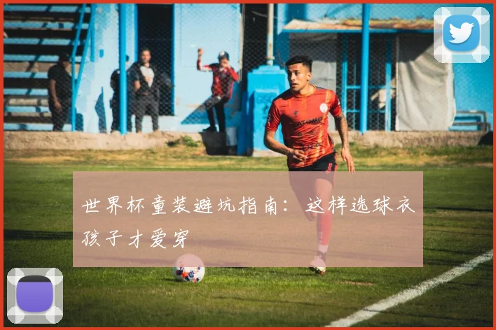 世界杯童装避坑指南:这样选球衣孩子才爱穿