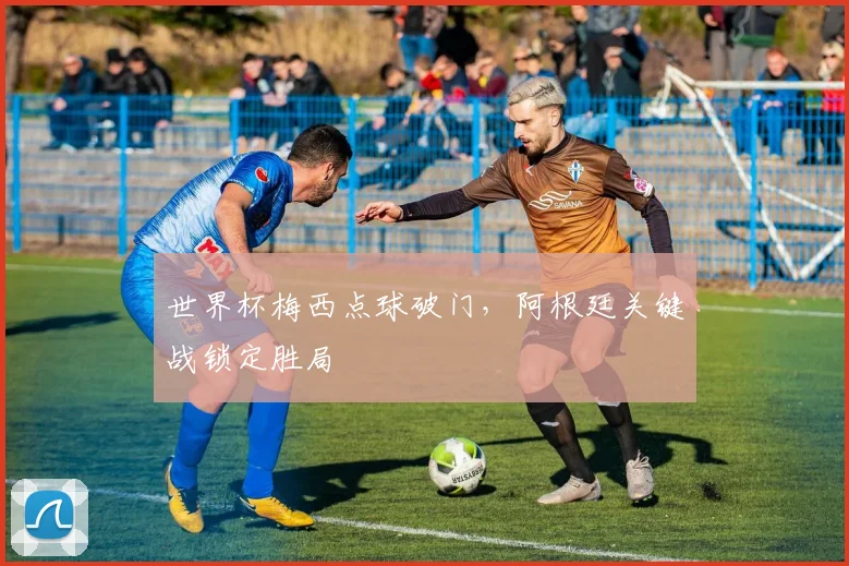 世界杯梅西点球破门,阿根廷关键战锁定胜局