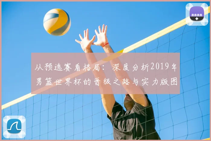 从预选赛看格局:深度分析2019年男篮世界杯的晋级之路与实力版图