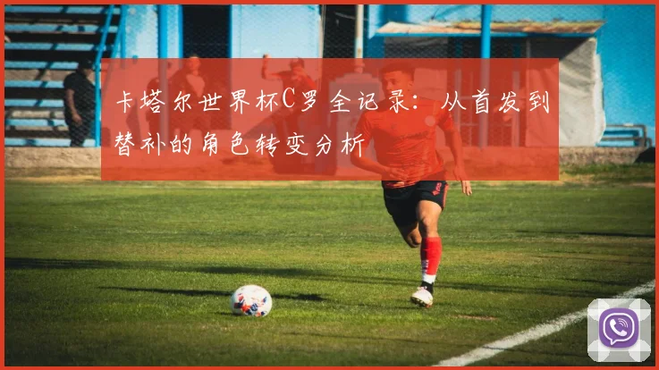 卡塔尔世界杯C罗全记录:从首发到替补的角色转变分析