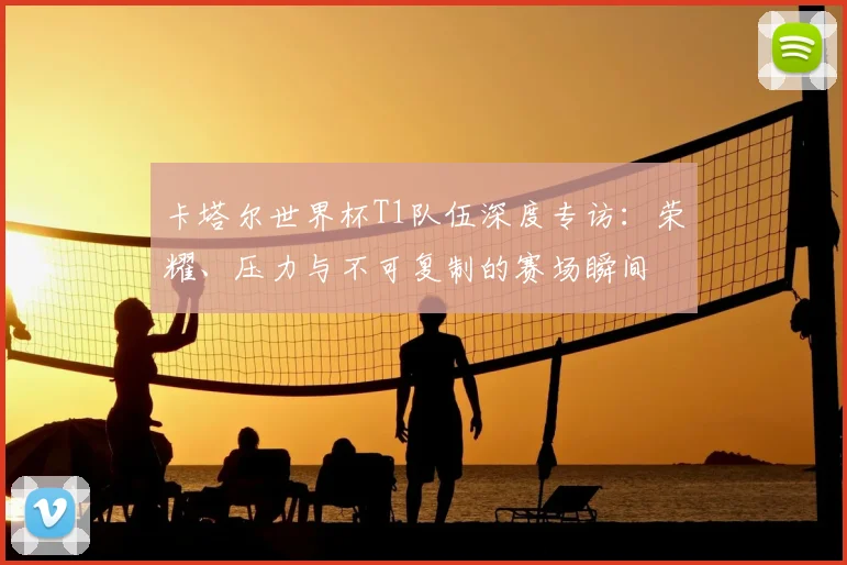 卡塔尔世界杯T1队伍深度专访:荣耀、压力与不可复制的赛场瞬间
