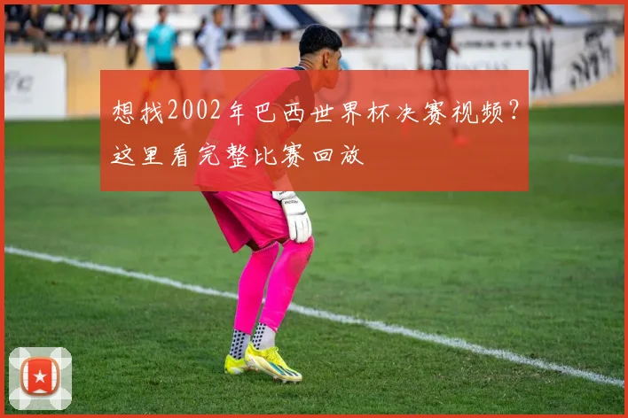 想找2002年巴西世界杯决赛视频?这里看完整比赛回放